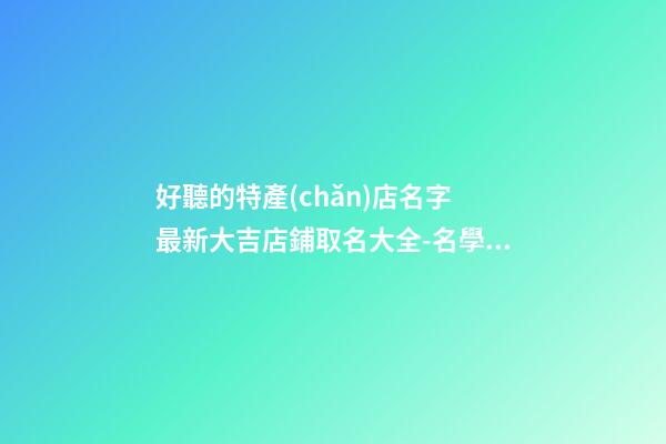 好聽的特產(chǎn)店名字 最新大吉店鋪取名大全-名學(xué)網(wǎng)-第1張-店鋪起名-玄機(jī)派